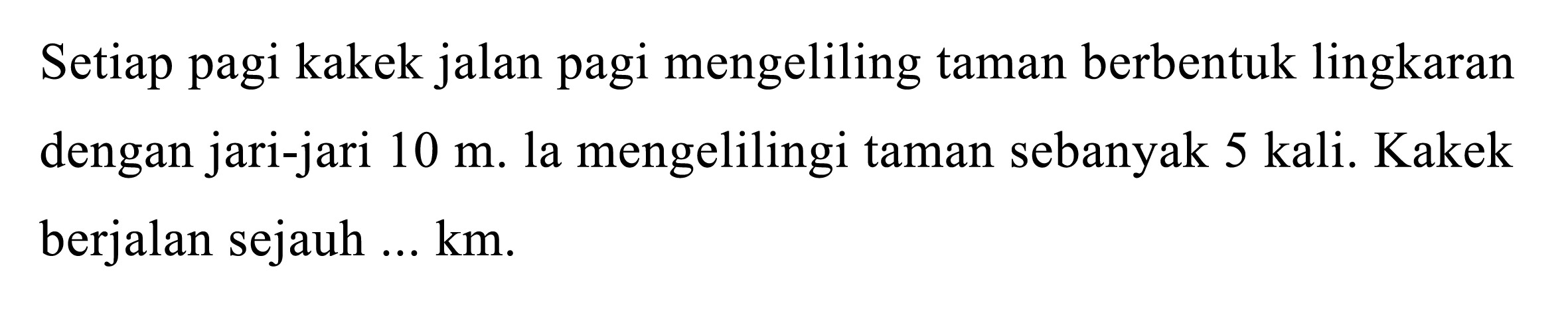 Setiap pagi kakek jalan pagi mengeliling taman berbentuk lingkaran dengan jari-jari  10 m . la mengelilingi taman sebanyak  5 (kali) . Kakek berjalan sejauh  ... (km) .