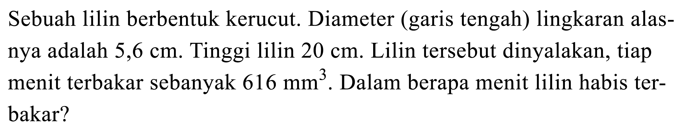 Sebuah lilin berbentuk kerucut. Diameter (garis tengah) lingkaran alasnya adalah  5,6 cm . Tinggi lilin  20 cm . Lilin tersebut dinyalakan, tiap menit terbakar sebanyak  616 (~mm)^3 . Dalam berapa menit lilin habis terbakar?