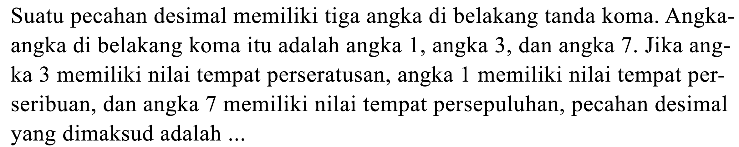 Suatu pecahan desimal memiliki tiga angka di belakang tanda koma. Angkaangka di belakang koma itu adalah angka 1, angka 3, dan angka 7. Jika angka 3 memiliki nilai tempat perseratusan, angka 1 memiliki nilai tempat perseribuan, dan angka 7 memiliki nilai tempat persepuluhan, pecahan desimal yang dimaksud adalah ...