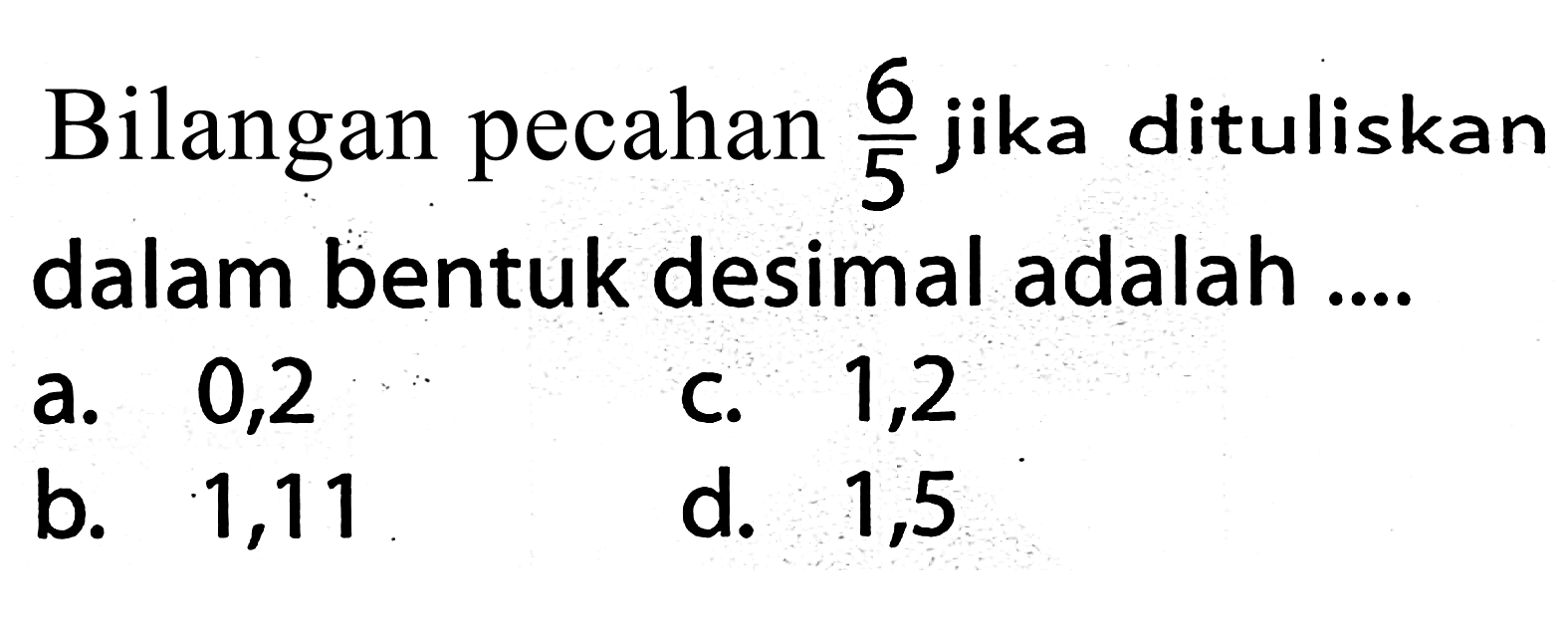 Bilangan pecahan  (6)/(5)  jika dituliskan dalam bentuk desimal adalah ....
a. 0,2
c. 1,2
b. 1,11
d. 1,5