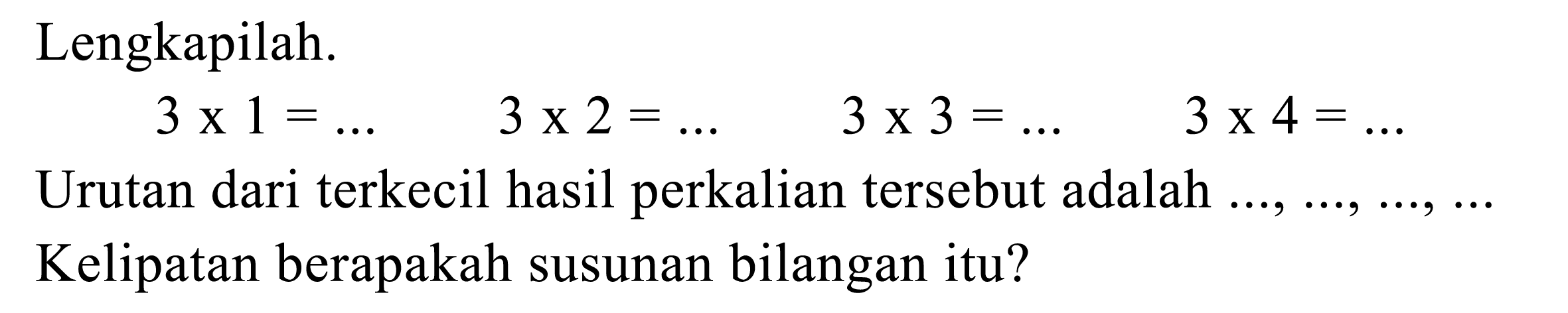 Lengkapilah. 3 x 1=... 3 x 2=... 3 x 3=... 3 x 4=... Urutan dari terkecil hasil perkalian tersebut adalah ..., ..., ..., ... Kelipatan berapakah susunan bilangan itu? 