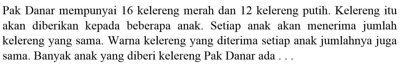 Pak Danar mempunyai 16 kelereng merah dan 12 kelereng putih. Kelereng itu akan diberikan kepada beberapa anak. Setiap anak akan menerima jumlah kelereng yang sama. Warna kelereng yang diterima setiap anak jumlahnya juga sama. Banyak anak yang diberi kelereng Pak Danar ada ...