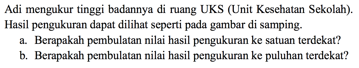 Adi mengukur tinggi badannya di ruang UKS (Unit Kesehatan Sekolah). Hasil pengukuran dapat dilihat seperti pada gambar di samping.
a. Berapakah pembulatan nilai hasil pengukuran ke satuan terdekat?
b. Berapakah pembulatan nilai hasil pengukuran ke puluhan terdekat?