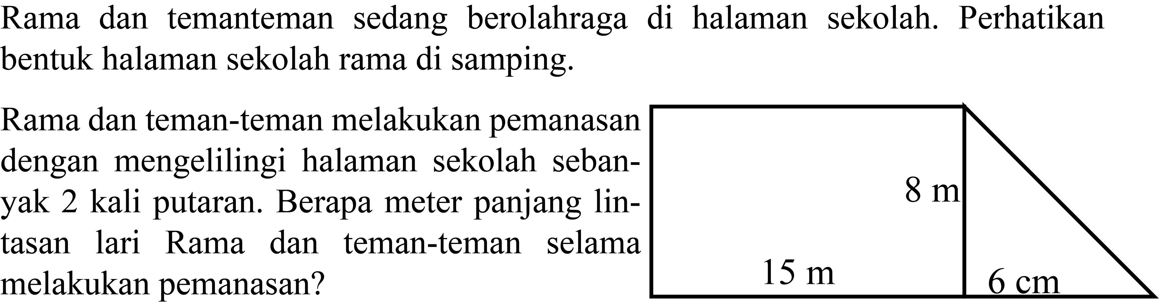 Rama dan temanteman sedang berolahraga di halaman sekolah. Perhatikan bentuk halaman sekolah rama di samping.
Rama dan teman-teman melakukan pemanasan
dengan mengelilingi halaman sekolah seban-
yak 2 kali putaran. Berapa meter panjang lin-
tasan lari Rama dan teman-teman selama
melakukan pemanasan?