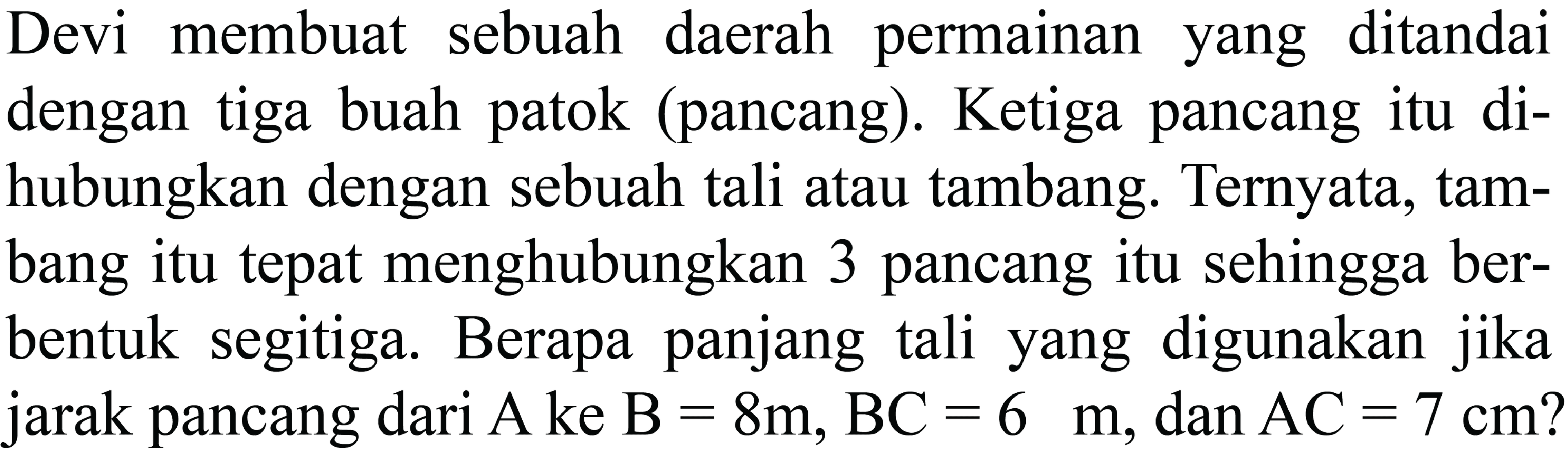 Devi membuat sebuah daerah permainan yang ditandai dengan tiga buah patok (pancang). Ketiga pancang itu dihubungkan dengan sebuah tali atau tambang. Ternyata, tambang itu tepat menghubungkan 3 pancang itu sehingga berbentuk segitiga. Berapa panjang tali yang digunakan jika jarak pancang dari  (A)  ke  (B)=8 m, (BC)=6 m , dan  (AC)=7 cm  ?