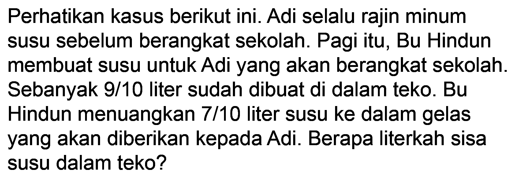 Perhatikan kasus berikut ini. Adi selalu rajin minum susu sebelum berangkat sekolah. Pagi itu, Bu Hindun membuat susu untuk Adi yang akan berangkat sekolah. Sebanyak 9/10 liter sudah dibuat di dalam teko. Bu Hindun menuangkan 7/10 liter susu ke dalam gelas yang akan diberikan kepada Adi. Berapa literkah sisa susu dalam teko?