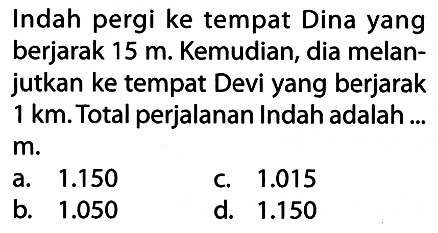 Indah pergi ke tempat Dina yang berjarak  15 m . Kemudian, dia melanjutkan ke tempat Devi yang berjarak  1 ~km . Total perjalanan Indah adalah ...
 m .
a.  1.150 
C.  1.015 
b.  1.050 
d.  1.150 