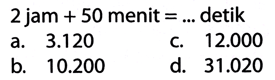 2 jam  +50  menit  =...  detik
a.  3.120 
c.  12.000 
b.  10.200 
d.  31.020 