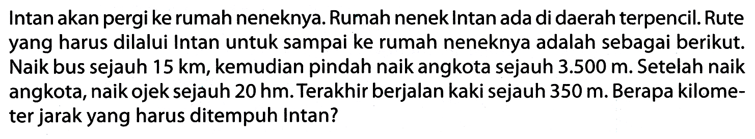 Intan akan pergi ke rumah neneknya. Rumah nenek Intan ada di daerah terpencil. Rute yang harus dilalui Intan untuk sampai ke rumah neneknya adalah sebagai berikut. Naik bus sejauh  15 ~km , kemudian pindah naik angkota sejauh  3.500 m . Setelah naik angkota, naik ojek sejauh  20 hm . Terakhir berjalan kaki sejauh  350 m . Berapa kilometer jarak yang harus ditempuh Intan?