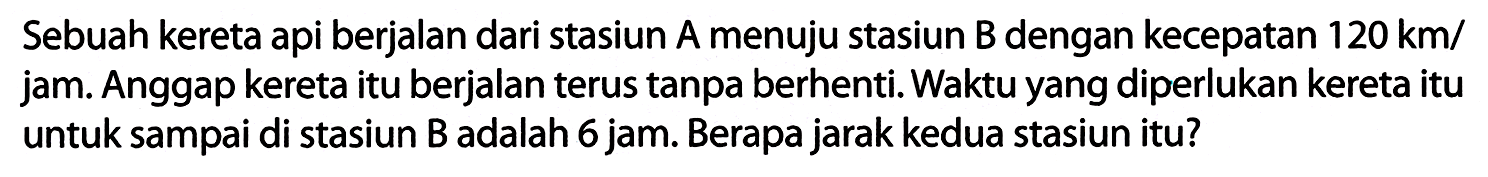 Sebuah kereta api berjalan dari stasiun A menuju stasiun B dengan kecepatan  120 ~km /  jam. Anggap kereta itu berjalan terus tanpa berhenti. Waktu yang diperlukan kereta itu untuk sampai di stasiun B adalah 6 jam. Berapa jarak kedua stasiun itu?