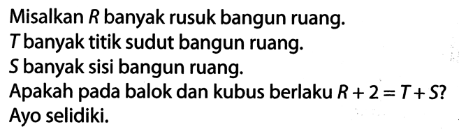 Misalkan  R  banyak rusuk bangun ruang.
 T  banyak titik sudut bangun ruang.
 S  banyak sisi bangun ruang.
Apakah pada balok dan kubus berlaku  R+2=T+S  ?
Ayo selidiki.