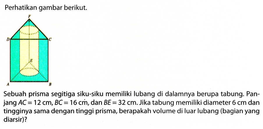 Perhatikan gambar berikut.
Sebuah prisma segitiga siku-siku memiliki lubang di dalamnya berupa tabung. Panjang  A C=12 cm, B C=16 cm , dan  B E=32 cm . Jika tabung memiliki diameter  6 cm  dan tingginya sama dengan tinggi prisma, berapakah volume di luar lubang (bagian yang diarsir)?