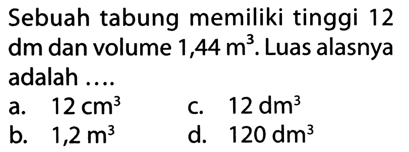 Sebuah tabung memiliki tinggi 12 dm dan volume  1,44 m^3 . Luas alasnya adalah ....
a.  12 cm^3 
c.  12 dm^3 
b.  1,2 m^3 
d.  120 dm^3 