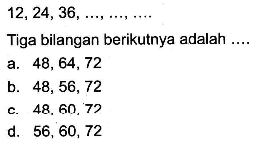  12,24,36, ..., ..., ... 
Tiga bilangan berikutnya adalah ....
a.  48,64,72 
b.  48,56,72 
c.  48,60,72 
d.  56,60,72 