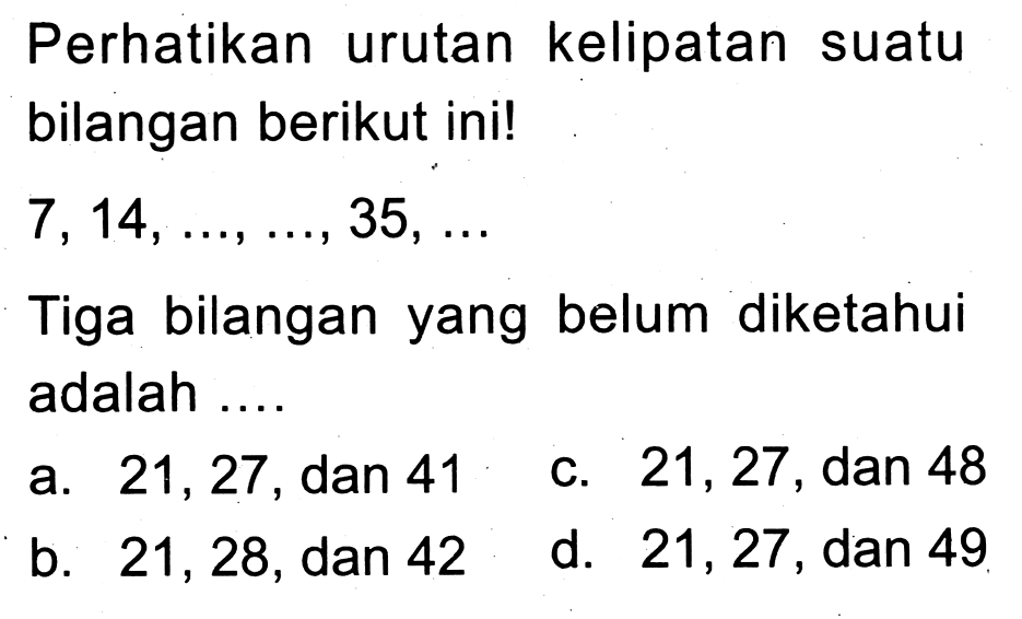 Perhatikan urutan kelipatan suatu bilangan berikut ini!
 7,14, ..., ..., 35, ... 
Tiga bilangan yang belum diketahui adalah ....
a. 21,27 , dan 41
c. 21,27 , dan 48
b. 21,28 , dan 42
d. 21,27 , dan 49