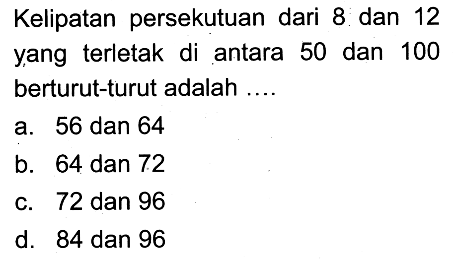 Kelipatan persekutuan dari 8 dan 12 yang terletak di antara 50 dan 100 berturut-turut adalah ....
a. 56 dan 64
b. 64 dan 72
c. 72 dan 96
d. 84 dan 96