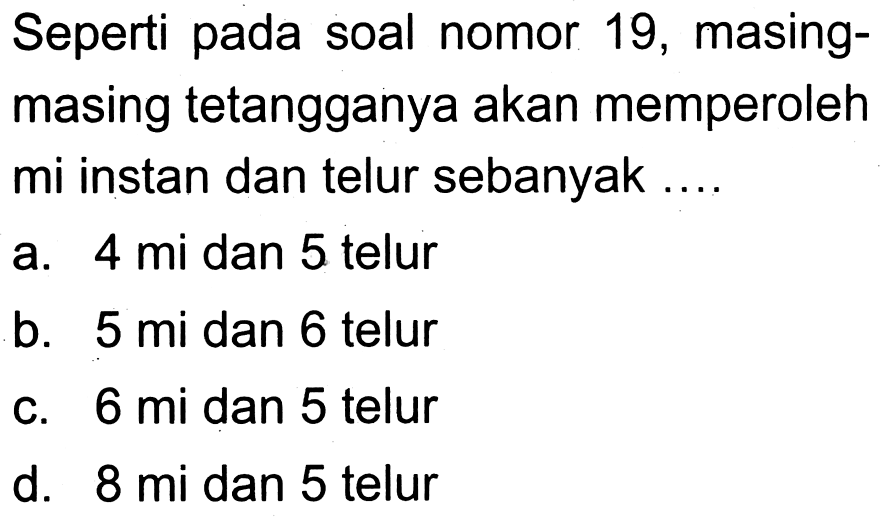 Seperti pada soal nomor 19, masingmasing tetangganya akan memperoleh mi instan dan telur sebanyak ....
a. 4 mi dan 5 telur
b. 5 mi dan 6 telur
c. 6 mi dan 5 telur
d. 8 mi dan 5 telur