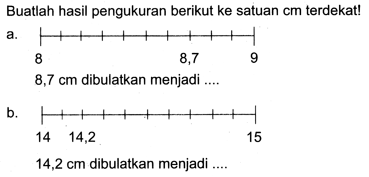 Buatlah hasil pengukuran berikut ke satuan  cm  terdekat!
a. 8,7 cm  dibulatkan menjadi ....
b. 14,2 cm  dibulatkan menjadi ....