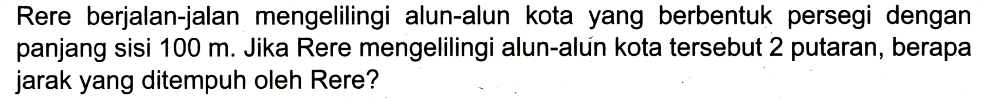 Rere berjalan-jalan mengelilingi alun-alun kota yang berbentuk persegi dengan panjang sisi 100 m. Jika Rere mengelilingi alun-alún kota tersebut 2 putaran, berapa jarak yang ditempuh oleh Rere? 