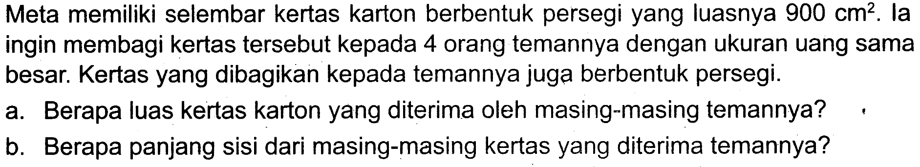 Meta memiliki selembar kertas karton berbentuk persegi yang luasnya 900 cm^2. la ingin membagi kertas tersebut kepada 4 orang temannya dengan ukuran uang sama besar. Kertas yang dibagikan kepada temannya juga berbentuk persegi.
a. Berapa luas kertas karton yang diterima oleh masing-masing temannya?
b. Berapa panjang sisi dari masing-masing kertas yang diterima temannya?