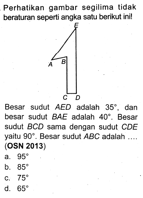 Perhatikan gambar segilima tidak beraturan seperti angka satu berikut ini! 
E A B C D 
Besar sudut AED adalah 35, dan besar sudut BAE adalah 40. Besar sudut BCD sama dengan sudut CDE yaitu 90. Besar sudut ABC adalah .... (OSN 2013)