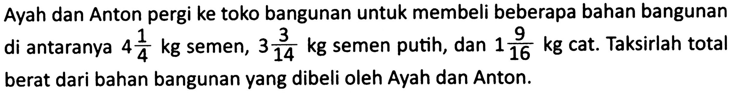 Ayah dan Anton pergi ke toko bangunan untuk membeli beberapa bahan bangunan di antaranya  4 (1)/(4) kg  semen,  3 (3)/(14) kg  semen putih, dan  1 (9)/(16) kg  cat. Taksirlah total berat dari bahan bangunan yang dibeli oleh Ayah dan Anton.