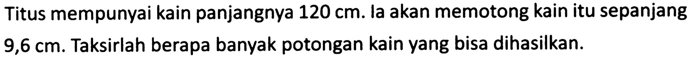 Titus mempunyai kain panjangnya  120 cm . la akan memotong kain itu sepanjang  9,6 cm . Taksirlah berapa banyak potongan kain yang bisa dihasilkan.