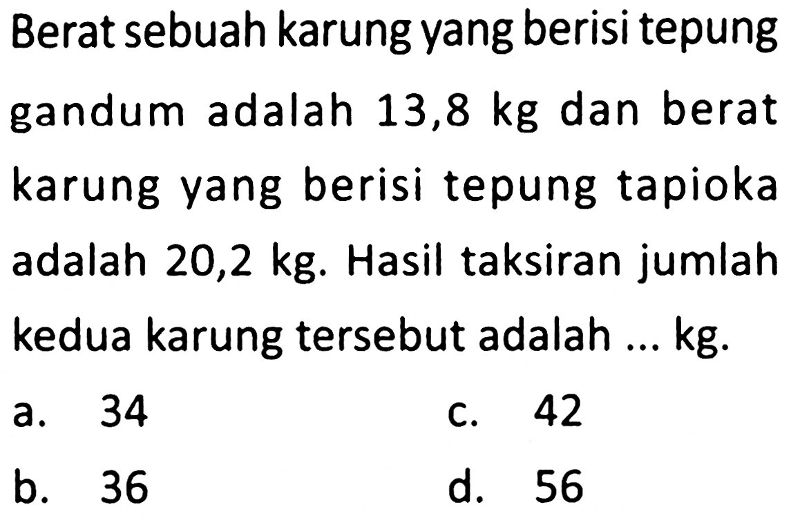 Berat sebuah karung yang berisi tepung gandum adalah  13,8 kg  dan berat karung yang berisi tepung tapioka adalah  20,2 kg . Hasil taksiran jumlah kedua karung tersebut adalah ... kg.