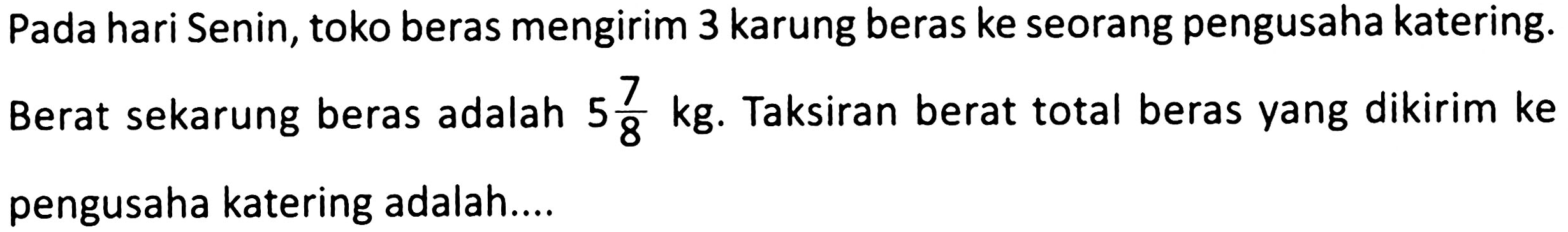 Pada hari Senin, toko beras mengirim 3 karung beras ke seorang pengusaha katering. Berat sekarung beras adalah  5 (7)/(8) kg . Taksiran berat total beras yang dikirim ke pengusaha katering adalah....