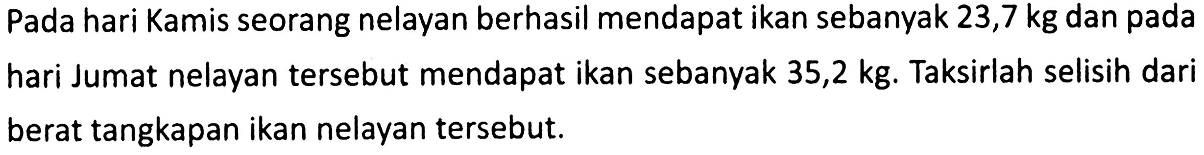 Pada hari Kamis seorang nelayan berhasil mendapat ikan sebanyak 23,7 kg dan pada hari Jumat nelayan tersebut mendapat ikan sebanyak 35,2 kg. Taksirlah selisih dari berat tangkapan ikan nelayan tersebut.