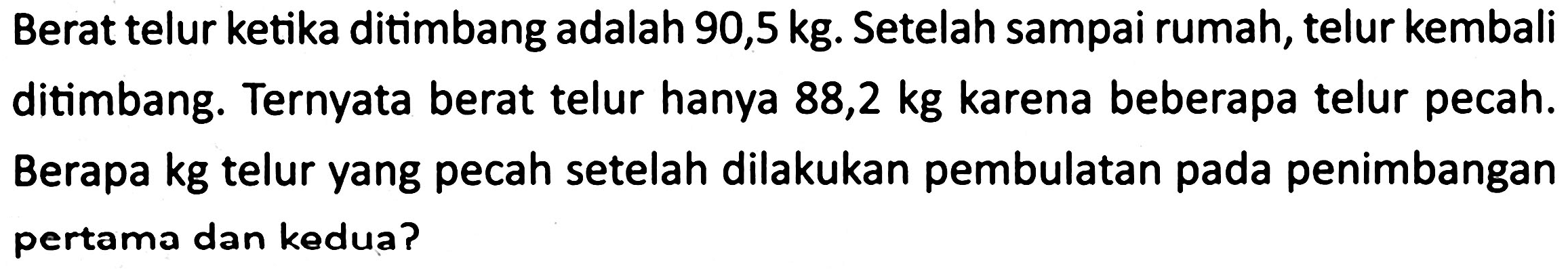 Berat telur ketika ditimbang adalah 90,5 kg. Setelah sampai rumah, telur kembali ditimbang. Ternyata berat telur hanya  88,2 kg  karena beberapa telur pecah. Berapa kg telur yang pecah setelah dilakukan pembulatan pada penimbangan pertama dan kedua?