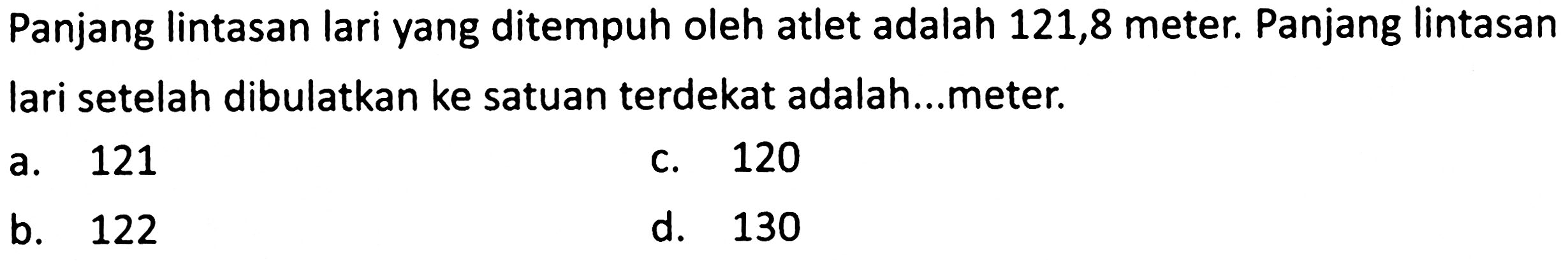 Panjang lintasan lari yang ditempuh oleh atlet adalah 121,8 meter. Panjang lintasan lari setelah dibulatkan ke satuan terdekat adalah...meter.
a. 121
c. 120
b. 122
d. 130