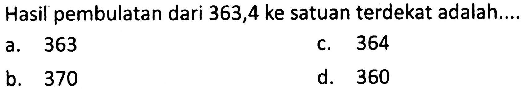 Hasil pembulatan dari 363,4 ke satuan terdekat adalah....
a. 363
c. 364
b. 370
d. 360