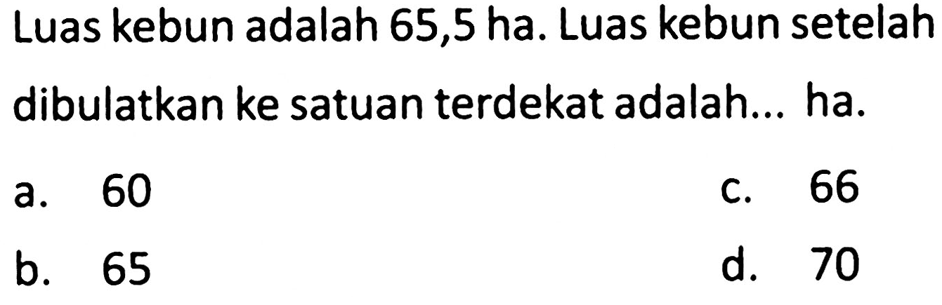 Luas kebun adalah 65,5 ha. Luas kebun setelah dibulatkan ke satuan terdekat adalah... ha.
a. 60
c. 66
b. 65
d. 70