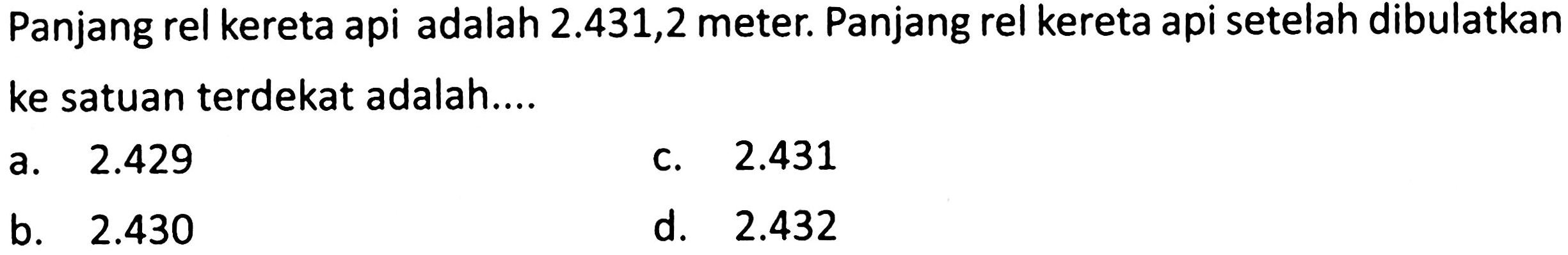 Panjang rel kereta api adalah  2.431,2  meter. Panjang rel kereta api setelah dibulatkan ke satuan terdekat adalah....
a.  2.429 
c.  2.431 
b.  2.430 
d.  2.432 