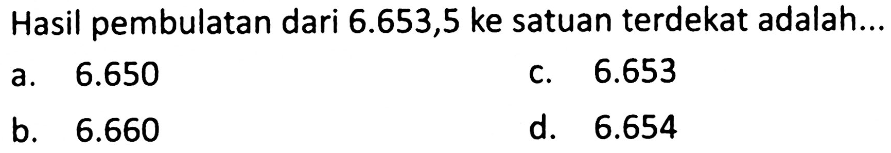 Hasil pembulatan dari  6.653,5  ke satuan terdekat adalah...
a.  6.650 
c.  6.653 
b.   6.660 
d.   6.654 