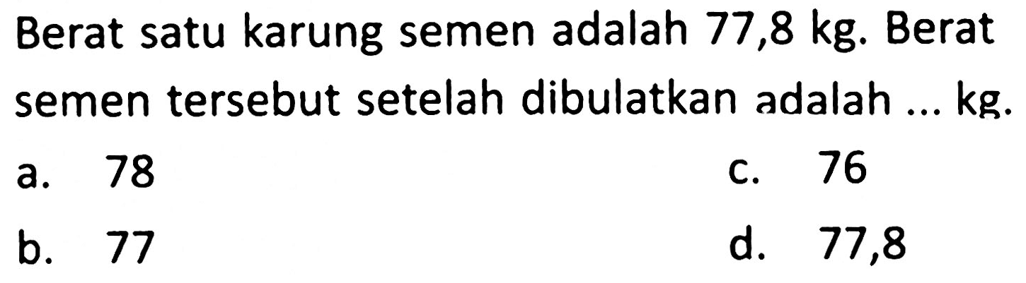 Berat satu karung semen adalah 77,8 kg. Berat semen tersebut setelah dibulatkan adalah ...  kg .
a. 78
c. 76
b. 77
d. 77,8