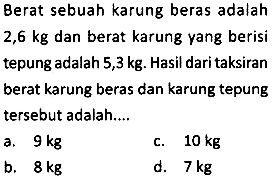 Berat sebuah karung beras adalah  2,6 kg  dan berat karung yang berisi tepung adalah  5,3 kg . Hasil dari taksiran berat karung beras dan karung tepung tersebut adalah....
a.  9 kg 
c.  10 kg 
b.  8 kg 
d.  7 kg 