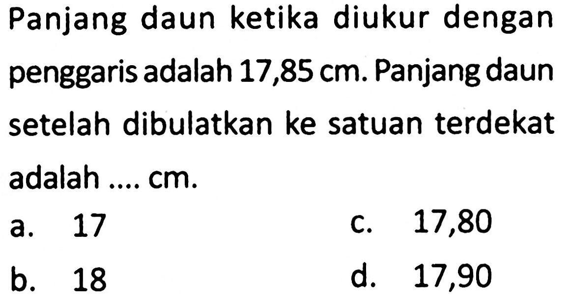 Panjang daun ketika diukur dengan penggaris adalah 17,85 cm. Panjang daun setelah dibulatkan ke satuan terdekat adalah ....  cm .
a. 17
C. 17,80
b. 18
d. 17,90