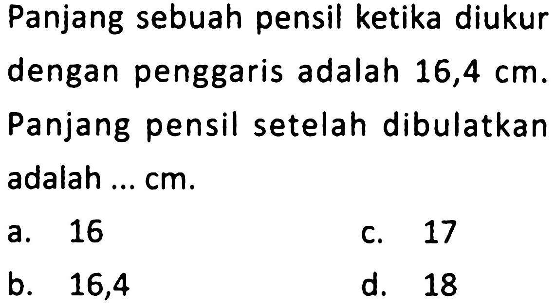 Panjang sebuah pensil ketika diukur dengan penggaris adalah 16,4  cm . Panjang pensil setelah dibulatkan adalah ... cm.
a. 16
c. 17
b.   16,4 
d. 18