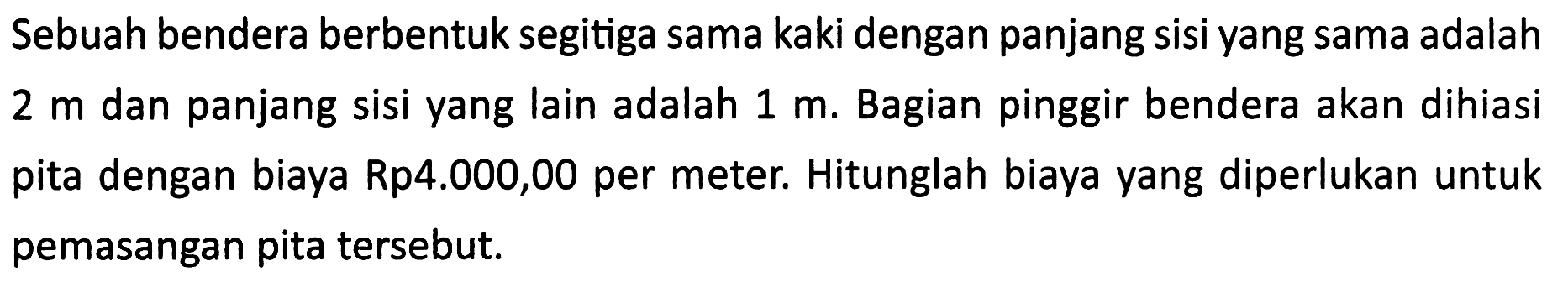 Sebuah bendera berbentuk segitiga sama kaki dengan panjang sisi yang sama adalah  2 m  dan panjang sisi yang lain adalah  1 m . Bagian pinggir bendera akan dihiasi pita dengan biaya Rp4.000,00 per meter. Hitunglah biaya yang diperlukan untuk pemasangan pita tersebut.