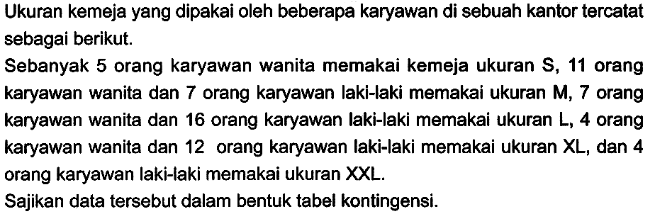 Ukuran kemeja yang dipakai oleh beberapa karyawan di sebuah kantor tercatat sebagai berikut.
Sebanyak 5 orang karyawan wanita memakai kemeja ukuran  S, 11  orang karyawan wanita dan 7 orang karyawan laki-laki memakai ukuran  M, 7  orang karyawan wanita dan 16 orang karyawan laki-laki memakai ukuran L, 4 orang karyawan wanita dan 12 orang karyawan laki-laki memakai ukuran  X L , dan 4 orang karyawan laki-laki memakai ukuran XXL.
Sajikan data tersebut dalam bentuk tabel kontingensi.