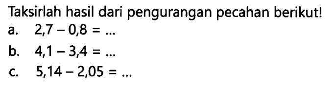 Taksirlah hasil dari pengurangan pecahan berikut!
a.  2,7-0,8=... 
b.  4,1-3,4=... 
c.  5,14-2,05=... 