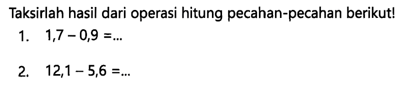 Taksirlah hasil dari operasi hitung pecahan-pecahan berikut!
1.  1,7-0,9=... 
2.  12,1-5,6=... 