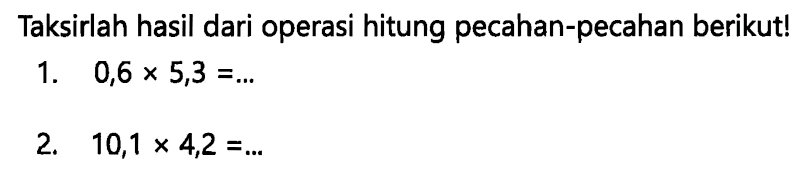 Taksirlah hasil dari operasi hitung pecahan-pecahan berikut!
1.  0,6 x 5,3=... 
2.  10,1 x 4,2=... 