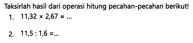 Taksirlah hasil dari operasi hitung pecahan-pecahan berikut!
1.  11,32 x 2,67=... 
2.  11,5: 1,6=... 