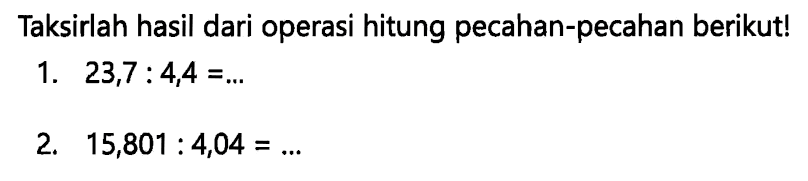 Taksirlah hasil dari operasi hitung pecahan-pecahan berikut!
1.  23,7: 4,4=... 
2.  15,801: 4,04=... 