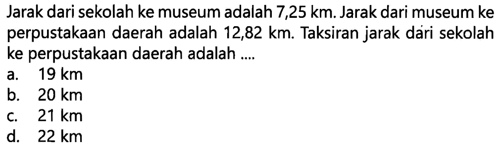 Jarak dari sekolah ke museum adalah 7,25 km. Jarak dari museum ke perpustakaan daerah adalah 12,82 km. Taksiran jarak dári sekolah ke perpustakaan daerah adalah ....
a.  19 (~km) 
b.  20 (~km) 
c.  21 (~km) 
d.  22 (~km) 