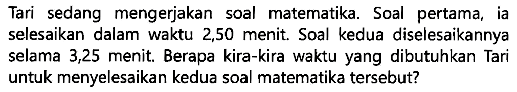 Tari sedang mengerjakan soal matematika. Soal pertama, ia selesaikan dalam waktu 2,50 menit. Soal kedua diselesaikannya selama 3,25 menit. Berapa kira-kira waktu yang dibutuhkan Tari untuk menyelesaikan kedua soal matematika tersebut?