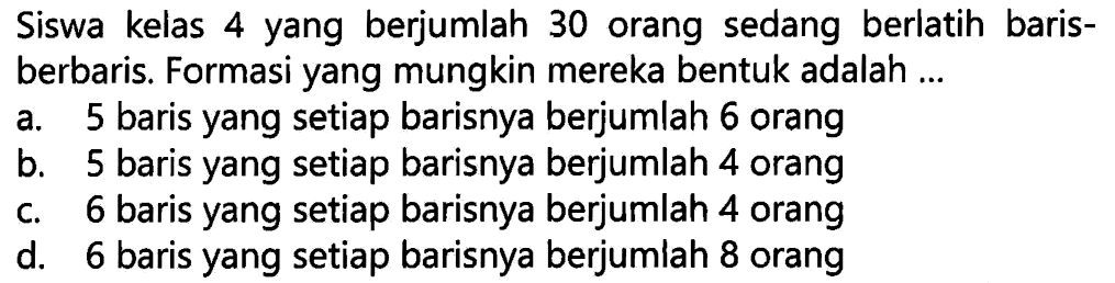 Siswa kelas 4 yang berjumlah 30 orang sedang berlatih barisberbaris. Formasi yang mungkin mereka bentuk adalah ...
a. 5 baris yang setiap barisnya berjumlah 6 orang
b. 5 baris yang setiap barisnya berjumlah 4 orang
c. 6 baris yang setiap barisnya berjumlah 4 orang
d. 6 baris yang setiap barisnya berjumlah 8 orang